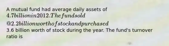 A mutual fund had average daily assets of 4.7 billion in 2012. The fund sold @2.2 billion worth of stock and purchased3.6 billion worth of stock during the year. The fund's turnover ratio is