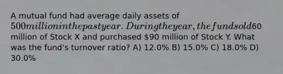 A mutual fund had average daily assets of 500 million in the past year. During the year, the fund sold60 million of Stock X and purchased 90 million of Stock Y. What was the fund's turnover ratio? A) 12.0% B) 15.0% C) 18.0% D) 30.0%