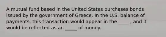 A mutual fund based in the United States purchases bonds issued by the government of Greece. In the U.S. balance of payments, this transaction would appear in the _____, and it would be reflected as an _____ of money.