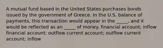 A mutual fund based in the United States purchases bonds issued by the government of Greece. In the U.S. balance of payments, this transaction would appear in the _____, and it would be reflected as an _____ of money. financial account; inflow financial account; outflow current account; outflow current account; inflow