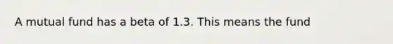 A mutual fund has a beta of 1.3. This means the fund