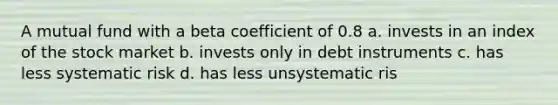 A mutual fund with a beta coefficient of 0.8 a. invests in an index of the stock market b. invests only in debt instruments c. has less systematic risk d. has less unsystematic ris