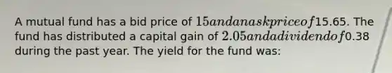 A mutual fund has a bid price of 15 and an ask price of15.65. The fund has distributed a capital gain of 2.05 and a dividend of0.38 during the past year. The yield for the fund was: