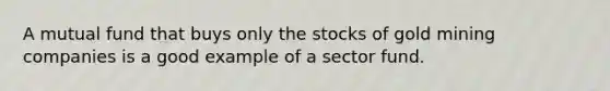 A mutual fund that buys only the stocks of gold mining companies is a good example of a sector fund.