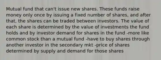 Mutual fund that can't issue new shares. These funds raise money only once by issuing a fixed number of shares, and after that, the shares can be traded between investors. The value of each share is determined by the value of investments the fund holds and by investor demand for shares in the fund -more like common stock than a mutual fund -have to buy shares through another investor in the secondary mkt -price of shares determined by supply and demand for those shares