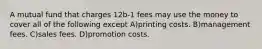 A mutual fund that charges 12b-1 fees may use the money to cover all of the following except A)printing costs. B)management fees. C)sales fees. D)promotion costs.