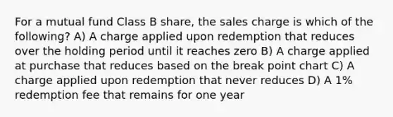 For a mutual fund Class B share, the sales charge is which of the following? A) A charge applied upon redemption that reduces over the holding period until it reaches zero B) A charge applied at purchase that reduces based on the break point chart C) A charge applied upon redemption that never reduces D) A 1% redemption fee that remains for one year