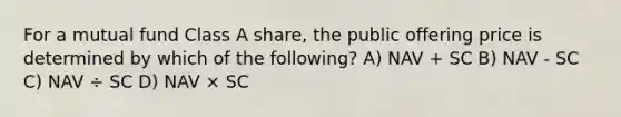 For a mutual fund Class A share, the public offering price is determined by which of the following? A) NAV + SC B) NAV - SC C) NAV ÷ SC D) NAV × SC