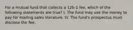 For a mutual fund that collects a 12b-1 fee, which of the following statements are true? I. The fund may use the money to pay for mailing sales literature. IV. The fund's prospectus must disclose the fee.