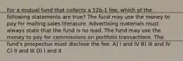 For a mutual fund that collects a 12b-1 fee, which of the following statements are true? The fund may use the money to pay for mailing sales literature. Advertising materials must always state that the fund is no load. The fund may use the money to pay for commissions on portfolio transactions. The fund's prospectus must disclose the fee. A) I and IV B) III and IV C) II and III D) I and II