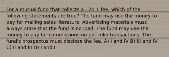 For a mutual fund that collects a 12b-1 fee, which of the following statements are true? The fund may use the money to pay for mailing sales literature. Advertising materials must always state that the fund is no load. The fund may use the money to pay for commissions on portfolio transactions. The fund's prospectus must disclose the fee. A) I and IV B) III and IV C) II and III D) I and II