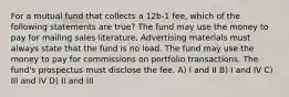 For a mutual fund that collects a 12b-1 fee, which of the following statements are true? The fund may use the money to pay for mailing sales literature. Advertising materials must always state that the fund is no load. The fund may use the money to pay for commissions on portfolio transactions. The fund's prospectus must disclose the fee. A) I and II B) I and IV C) III and IV D) II and III