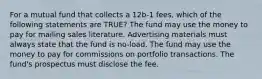 For a mutual fund that collects a 12b-1 fees, which of the following statements are TRUE? The fund may use the money to pay for mailing sales literature. Advertising materials must always state that the fund is no-load. The fund may use the money to pay for commissions on portfolio transactions. The fund's prospectus must disclose the fee.