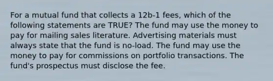 For a mutual fund that collects a 12b-1 fees, which of the following statements are TRUE? The fund may use the money to pay for mailing sales literature. Advertising materials must always state that the fund is no-load. The fund may use the money to pay for commissions on portfolio transactions. The fund's prospectus must disclose the fee.