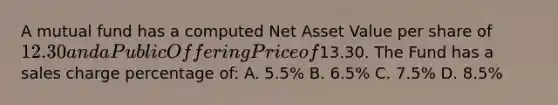 A mutual fund has a computed Net Asset Value per share of 12.30 and a Public Offering Price of13.30. The Fund has a sales charge percentage of: A. 5.5% B. 6.5% C. 7.5% D. 8.5%