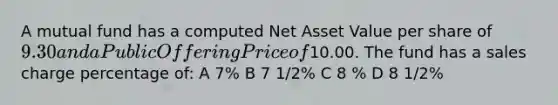 A mutual fund has a computed Net Asset Value per share of 9.30 and a Public Offering Price of10.00. The fund has a sales charge percentage of: A 7% B 7 1/2% C 8 % D 8 1/2%