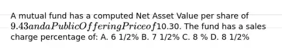 A mutual fund has a computed Net Asset Value per share of 9.43 and a Public Offering Price of10.30. The fund has a sales charge percentage of: A. 6 1/2% B. 7 1/2% C. 8 % D. 8 1/2%