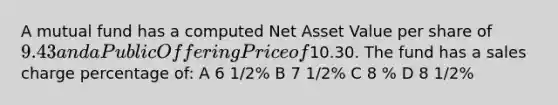 A mutual fund has a computed Net Asset Value per share of 9.43 and a Public Offering Price of10.30. The fund has a sales charge percentage of: A 6 1/2% B 7 1/2% C 8 % D 8 1/2%