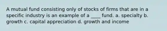 A mutual fund consisting only of stocks of firms that are in a specific industry is an example of a ____ fund. a. specialty b. growth c. capital appreciation d. growth and income