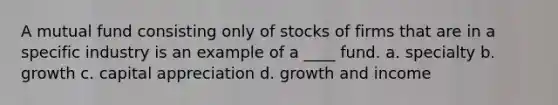 ​A mutual fund consisting only of stocks of firms that are in a specific industry is an example of a ____ fund. a. ​specialty b. ​growth c. ​capital appreciation d. ​growth and income