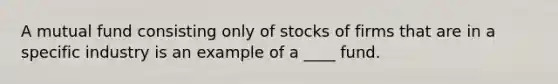 A mutual fund consisting only of stocks of firms that are in a specific industry is an example of a ____ fund.