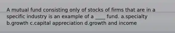 A mutual fund consisting only of stocks of firms that are in a specific industry is an example of a ____ fund. a.specialty b.growth c.capital appreciation d.growth and income