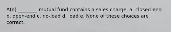 A(n) ________ mutual fund contains a sales charge. a. closed-end b. open-end c. no-load d. load e. None of these choices are correct.