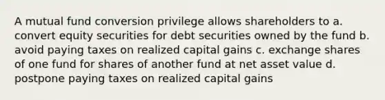 A mutual fund conversion privilege allows shareholders to a. convert equity securities for debt securities owned by the fund b. avoid paying taxes on realized capital gains c. exchange shares of one fund for shares of another fund at net asset value d. postpone paying taxes on realized capital gains