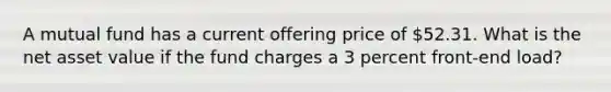 A mutual fund has a current offering price of 52.31. What is the net asset value if the fund charges a 3 percent front-end load?