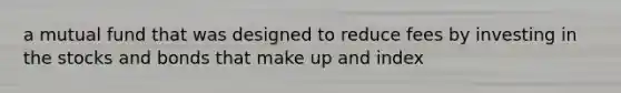 a mutual fund that was designed to reduce fees by investing in the stocks and bonds that make up and index