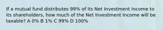 If a mutual fund distributes 99% of its Net Investment Income to its shareholders, how much of the Net Investment Income will be taxable? A 0% B 1% C 99% D 100%