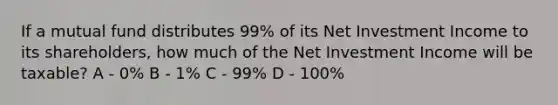 If a mutual fund distributes 99% of its Net Investment Income to its shareholders, how much of the Net Investment Income will be taxable? A - 0% B - 1% C - 99% D - 100%