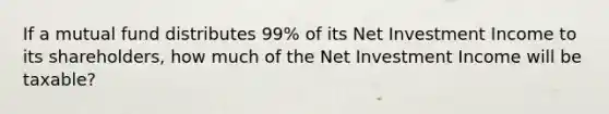 If a mutual fund distributes 99% of its Net Investment Income to its shareholders, how much of the Net Investment Income will be taxable?