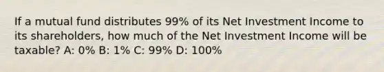 If a mutual fund distributes 99% of its Net Investment Income to its shareholders, how much of the Net Investment Income will be taxable? A: 0% B: 1% C: 99% D: 100%