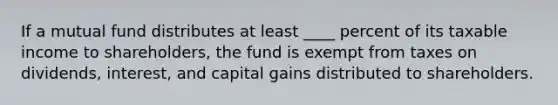 If a mutual fund distributes at least ____ percent of its taxable income to shareholders, the fund is exempt from taxes on dividends, interest, and capital gains distributed to shareholders.