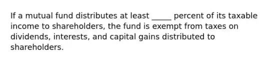 If a mutual fund distributes at least _____ percent of its taxable income to shareholders, the fund is exempt from taxes on dividends, interests, and capital gains distributed to shareholders.