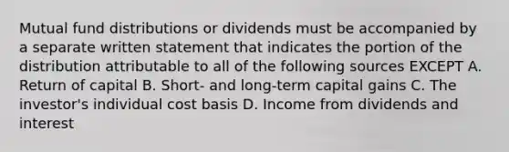 Mutual fund distributions or dividends must be accompanied by a separate written statement that indicates the portion of the distribution attributable to all of the following sources EXCEPT A. Return of capital B. Short- and long-term capital gains C. The investor's individual cost basis D. Income from dividends and interest