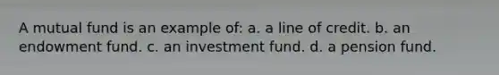 A mutual fund is an example of: a. a line of credit. b. an endowment fund. c. an investment fund. d. a pension fund.