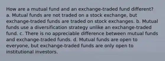 How are a mutual fund and an exchange-traded fund different? a. Mutual funds are not traded on a stock exchange, but exchange-traded funds are traded on stock exchanges. b. Mutual funds use a diversification strategy unlike an exchange-traded fund. c. There is no appreciable difference between mutual funds and exchange-traded funds. d. Mutual funds are open to everyone, but exchange-traded funds are only open to institutional investors.