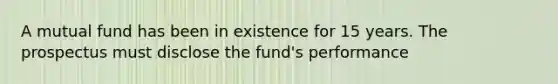 A mutual fund has been in existence for 15 years. The prospectus must disclose the fund's performance