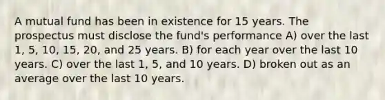 A mutual fund has been in existence for 15 years. The prospectus must disclose the fund's performance A) over the last 1, 5, 10, 15, 20, and 25 years. B) for each year over the last 10 years. C) over the last 1, 5, and 10 years. D) broken out as an average over the last 10 years.