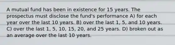 A mutual fund has been in existence for 15 years. The prospectus must disclose the fund's performance A) for each year over the last 10 years. B) over the last 1, 5, and 10 years. C) over the last 1, 5, 10, 15, 20, and 25 years. D) broken out as an average over the last 10 years.