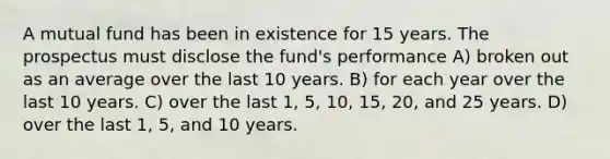 A mutual fund has been in existence for 15 years. The prospectus must disclose the fund's performance A) broken out as an average over the last 10 years. B) for each year over the last 10 years. C) over the last 1, 5, 10, 15, 20, and 25 years. D) over the last 1, 5, and 10 years.