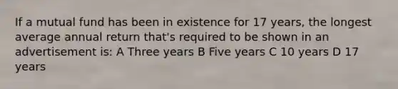 If a mutual fund has been in existence for 17 years, the longest average annual return that's required to be shown in an advertisement is: A Three years B Five years C 10 years D 17 years