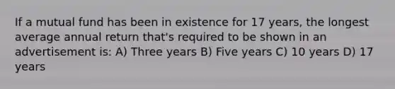 If a mutual fund has been in existence for 17 years, the longest average annual return that's required to be shown in an advertisement is: A) Three years B) Five years C) 10 years D) 17 years