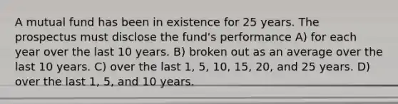 A mutual fund has been in existence for 25 years. The prospectus must disclose the fund's performance A) for each year over the last 10 years. B) broken out as an average over the last 10 years. C) over the last 1, 5, 10, 15, 20, and 25 years. D) over the last 1, 5, and 10 years.