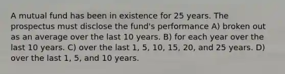 A mutual fund has been in existence for 25 years. The prospectus must disclose the fund's performance A) broken out as an average over the last 10 years. B) for each year over the last 10 years. C) over the last 1, 5, 10, 15, 20, and 25 years. D) over the last 1, 5, and 10 years.