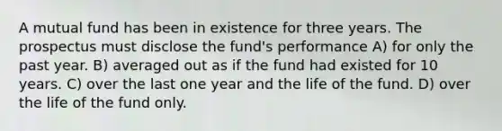 A mutual fund has been in existence for three years. The prospectus must disclose the fund's performance A) for only the past year. B) averaged out as if the fund had existed for 10 years. C) over the last one year and the life of the fund. D) over the life of the fund only.