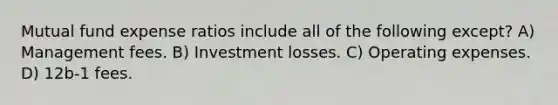 Mutual fund expense ratios include all of the following except? A) Management fees. B) Investment losses. C) Operating expenses. D) 12b-1 fees.