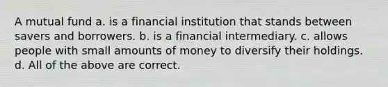 A mutual fund a. is a financial institution that stands between savers and borrowers. b. is a financial intermediary. c. allows people with small amounts of money to diversify their holdings. d. All of the above are correct.